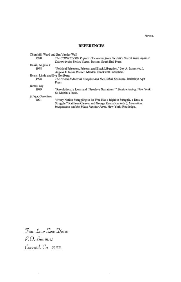 REFERENCES Churchil, Ward nd Jim Vander Wall 1990 “The COINTELPRO Papers: Docunenis from the FBI’s Scret Wars Againsi Disentin the United Siate. Boston: South End Press. Davis, Angela Y. 1998 “Polica Prisoners, Prisons,and Blck Liberation” Joy A. James (ed). Angela Y. Davis Reader. Maldn: Blackwell Publisers. Evans,Linda and Eve Goldberg. 1998 The Prison-Industrial Compls and the Global Economy. Bekeley: Agit Press. Jumes,Joy 1999 “Revolutionary cons and Neoslave Naratives.™ Shadowbosing. New York: St Mari’s res, Jidaga, Geroimo 2001 “Every Nation Suugglin to B Free Has a Right o Siuggle, a Dty to Strugge.” Katheen Cleave and George Kasiaficas (eds.) Liberaton, Imaginaion and he Black Panthr Parey. New York: Rouedge True Leap Zine Distro P.O. Boxs0ss Concord, Ca 91524